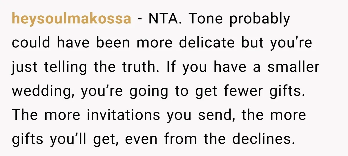heysoulmakossa − NTA. Tone probably could have been more delicate but you’re just telling the truth. If you have a smaller wedding, you’re going to get fewer gifts. The more...