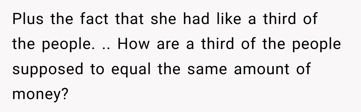 Plus the fact that she had like a third of the people. .. How are a third of the people supposed to equal the same amount of money?