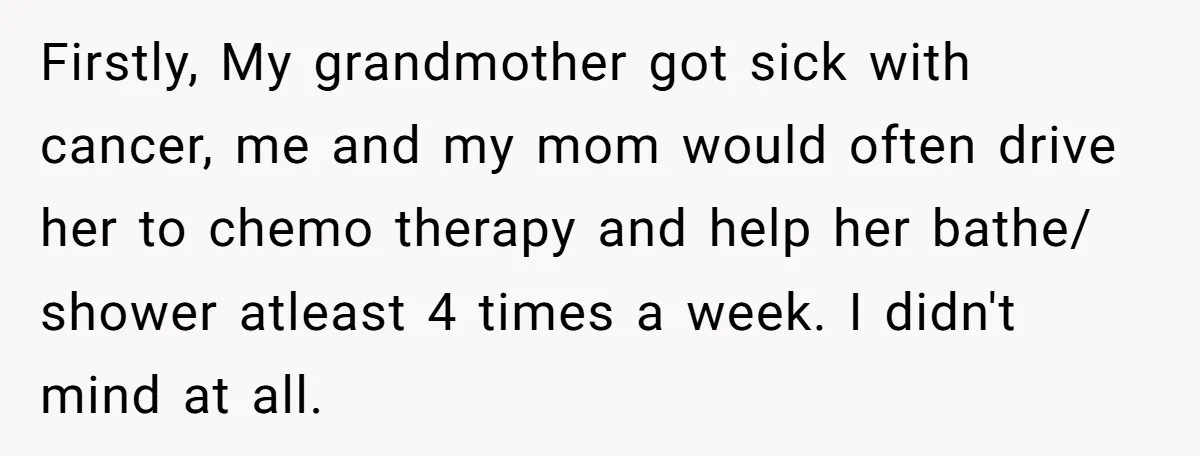 Firstly, My grandmother got sick with cancer, me and my mom would often drive her to chemo therapy and help her bathe/ shower atleast 4 times a week. I didn't...