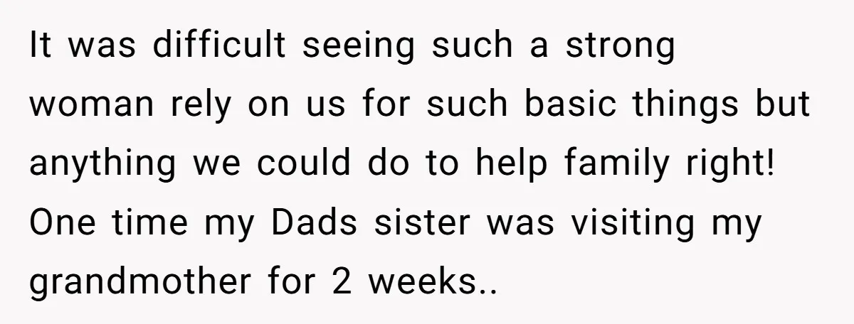 It was difficult seeing such a strong woman rely on us for such basic things but anything we could do to help family right! One time my Dads sister was...