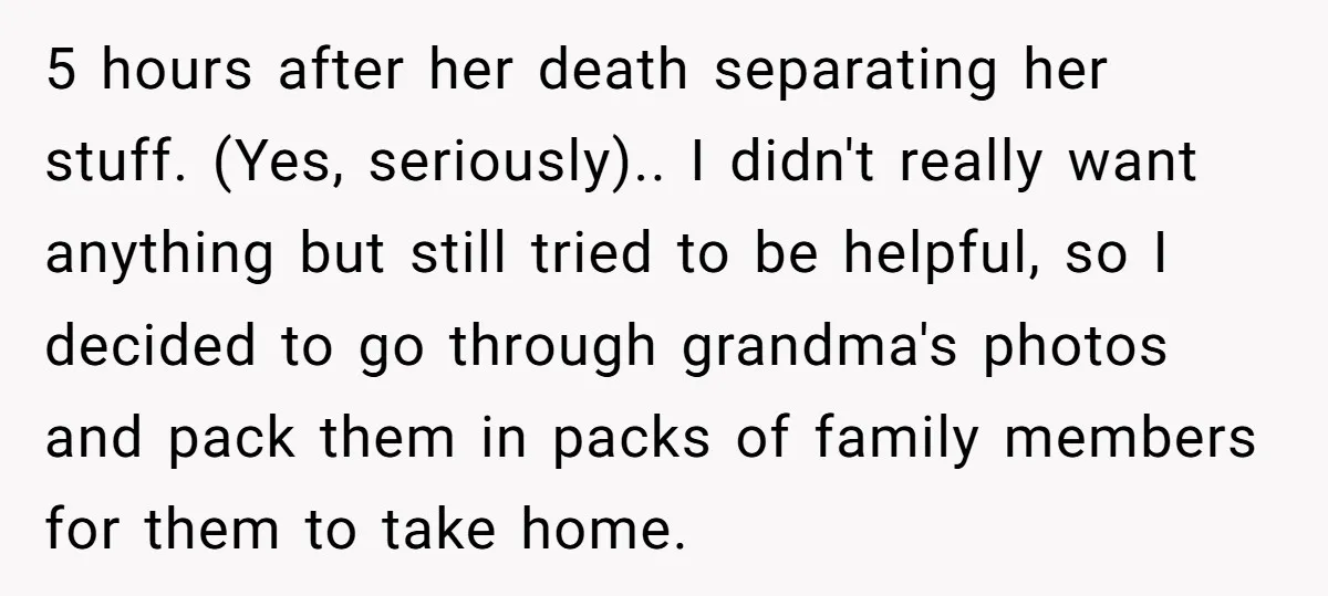 5 hours after her death separating her stuff. (Yes, seriously).. I didn't really want anything but still tried to be helpful, so I decided to go through grandma's photos and...