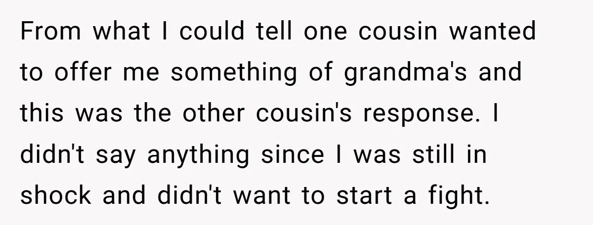 From what I could tell one cousin wanted to offer me something of grandma's and this was the other cousin's response. I didn't say anything since I was still in...
