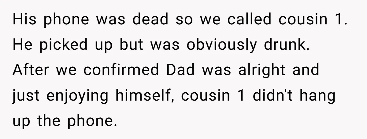 His phone was dead so we called cousin 1. He picked up but was obviously drunk. After we confirmed Dad was alright and just enjoying himself, cousin 1 didn't hang...