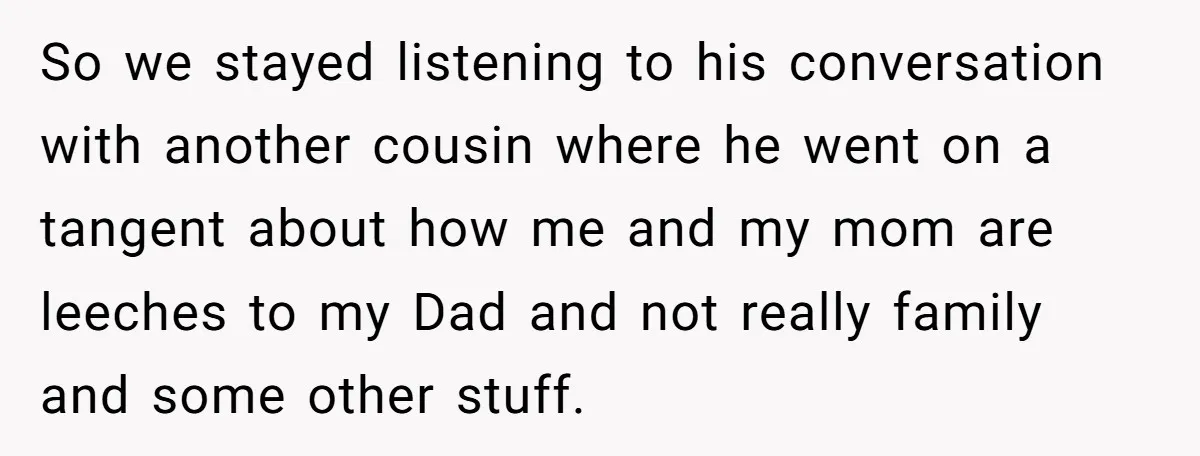 So we stayed listening to his conversation with another cousin where he went on a tangent about how me and my mom are leeches to my Dad and not really...
