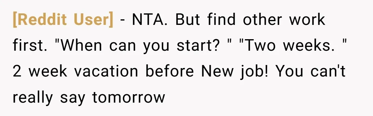 [Reddit User] − NTA. But find other work first. "When can you start? " "Two weeks. " 2 week vacation before New job! You can't really say tomorrow