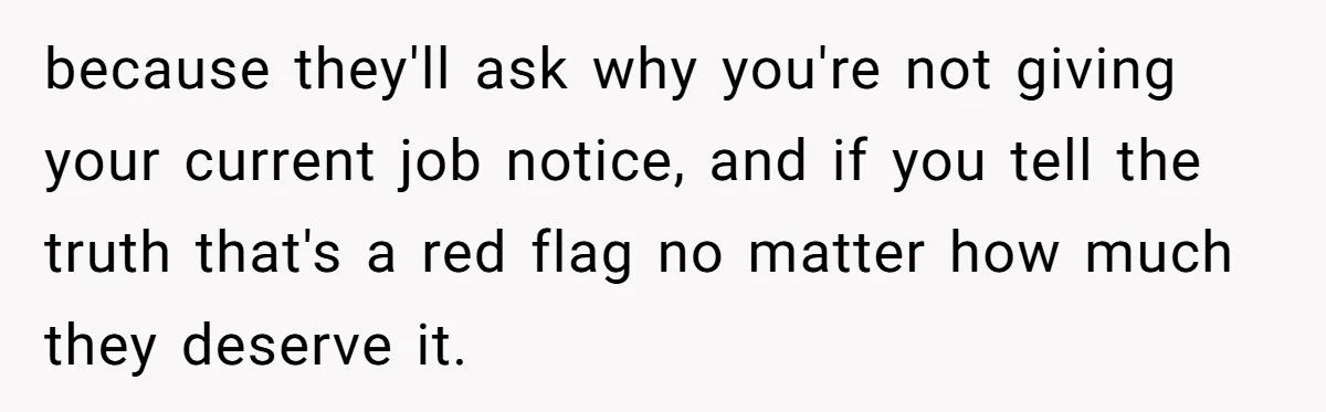 because they'll ask why you're not giving your current job notice, and if you tell the truth that's a red flag no matter how much they deserve it.