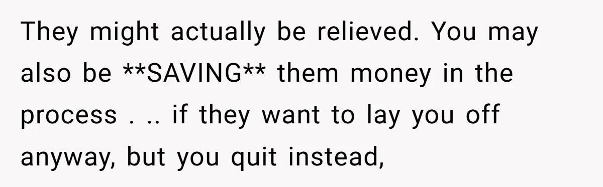 They might actually be relieved. You may also be **SAVING** them money in the process . .. if they want to lay you off anyway, but you quit instead,