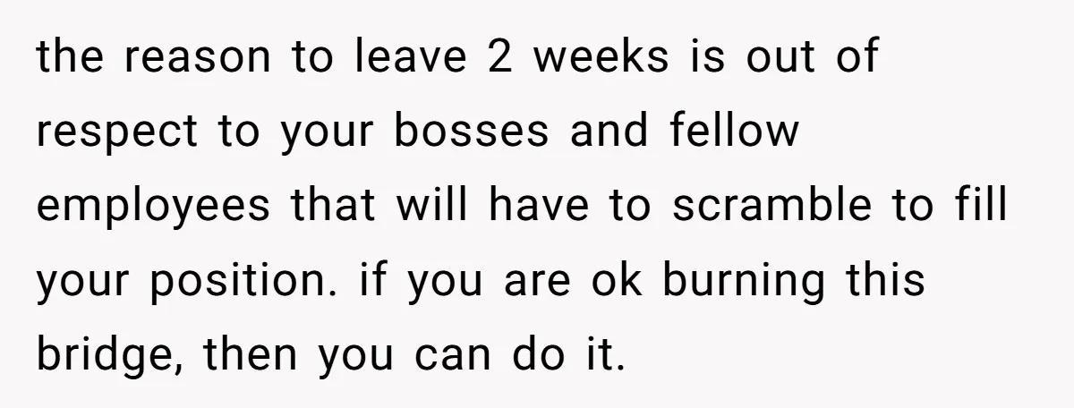 the reason to leave 2 weeks is out of respect to your bosses and fellow employees that will have to scramble to fill your position. if you are ok burning...