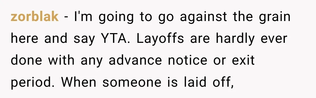 zorblak − I'm going to go against the grain here and say YTA. Layoffs are hardly ever done with any advance notice or exit period. When someone is laid off,