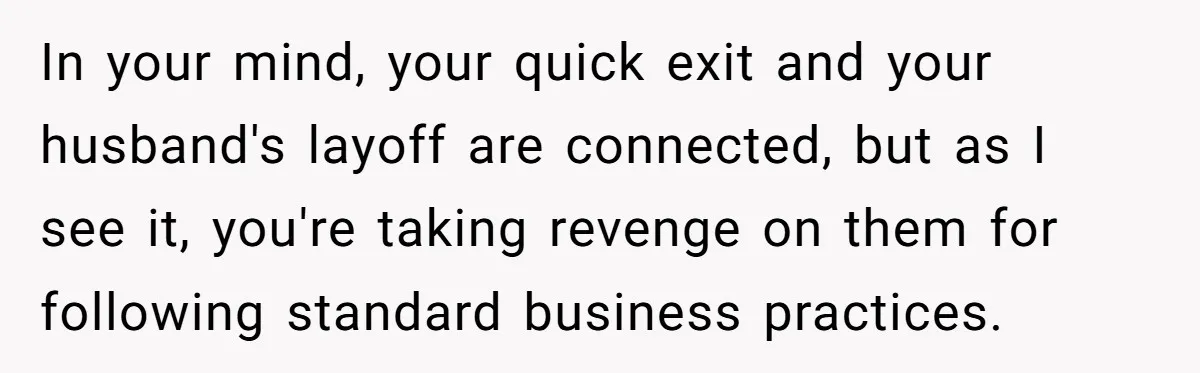 In your mind, your quick exit and your husband's layoff are connected, but as I see it, you're taking revenge on them for following standard business practices.