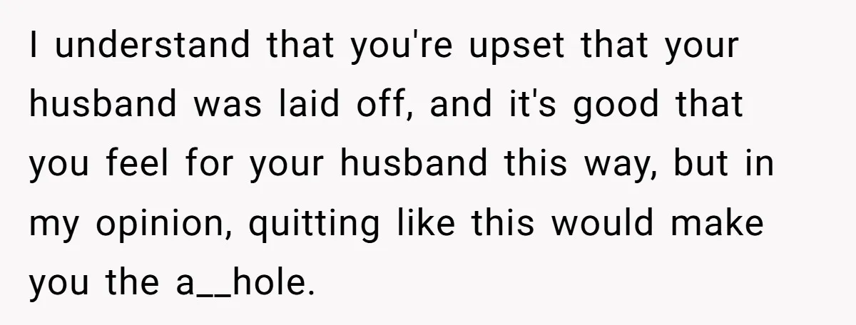 I understand that you're upset that your husband was laid off, and it's good that you feel for your husband this way, but in my opinion, quitting like this would...