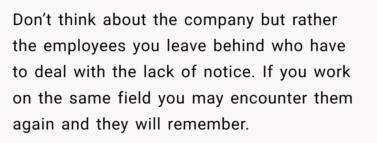 Don’t think about the company but rather the employees you leave behind who have to deal with the lack of notice. If you work on the same field you may...