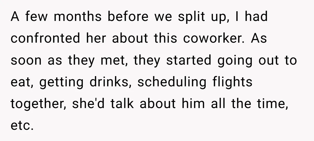 A few months before we split up, I had confronted her about this coworker. As soon as they met, they started going out to eat, getting drinks, scheduling flights together,...