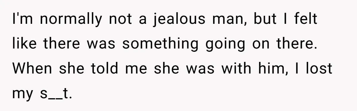 I'm normally not a jealous man, but I felt like there was something going on there. When she told me she was with him, I lost my s__t.