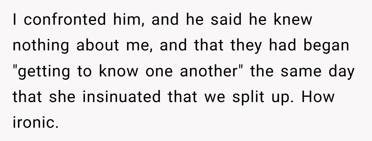 I confronted him, and he said he knew nothing about me, and that they had began "getting to know one another" the same day that she insinuated that we split...