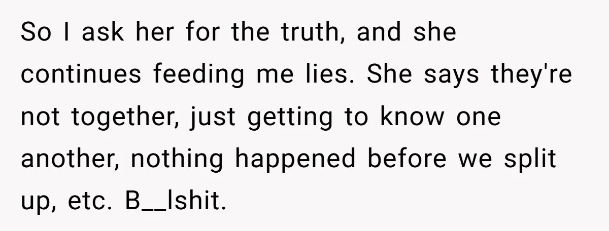 So I ask her for the truth, and she continues feeding me lies. She says they're not together, just getting to know one another, nothing happened before we split up,...