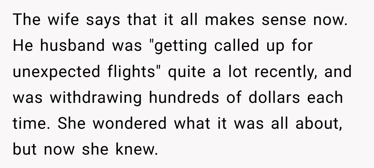 The wife says that it all makes sense now. He husband was "getting called up for unexpected flights" quite a lot recently, and was withdrawing hundreds of dollars each time....