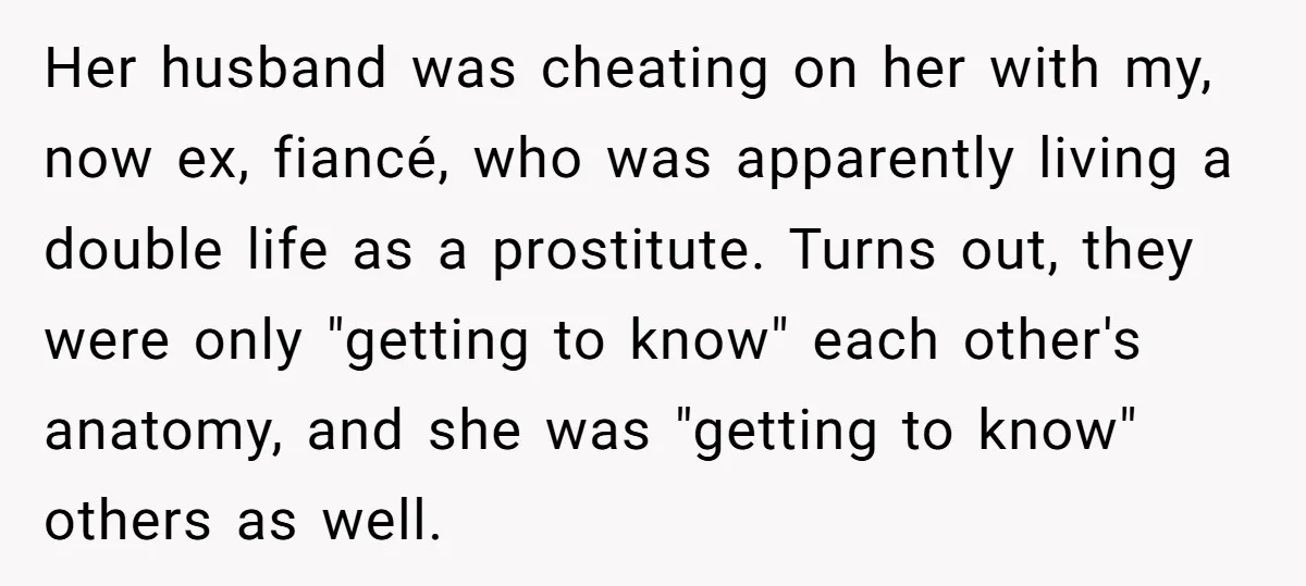 Her husband was cheating on her with my, now ex, fiancé, who was apparently living a double life as a prostitute. Turns out, they were only "getting to know" each...