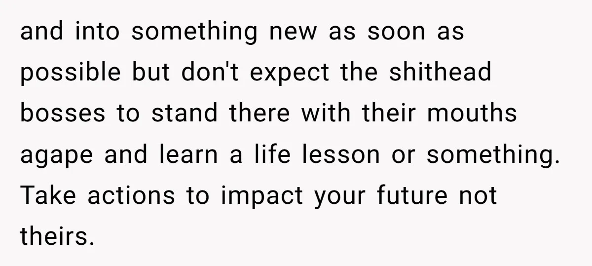 and into something new as soon as possible but don't expect the shithead bosses to stand there with their mouths agape and learn a life lesson or something. Take actions...
