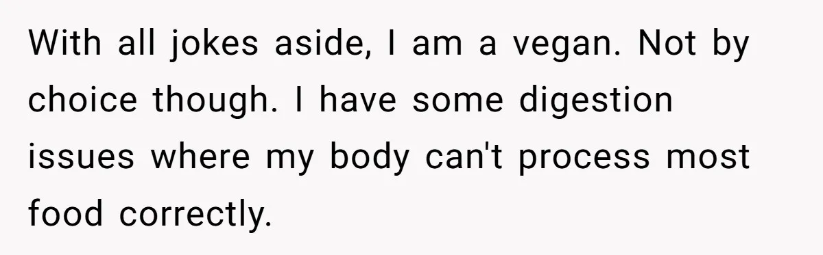 With all jokes aside, I am a vegan. Not by choice though. I have some digestion issues where my body can't process most food correctly.