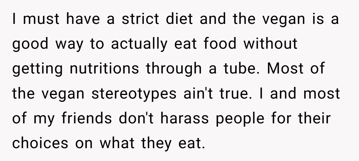 I must have a strict diet and the vegan is a good way to actually eat food without getting nutritions through a tube. Most of the vegan stereotypes ain't true....