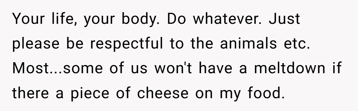 Your life, your body. Do whatever. Just please be respectful to the animals etc. Most...some of us won't have a meltdown if there a piece of cheese on my food.