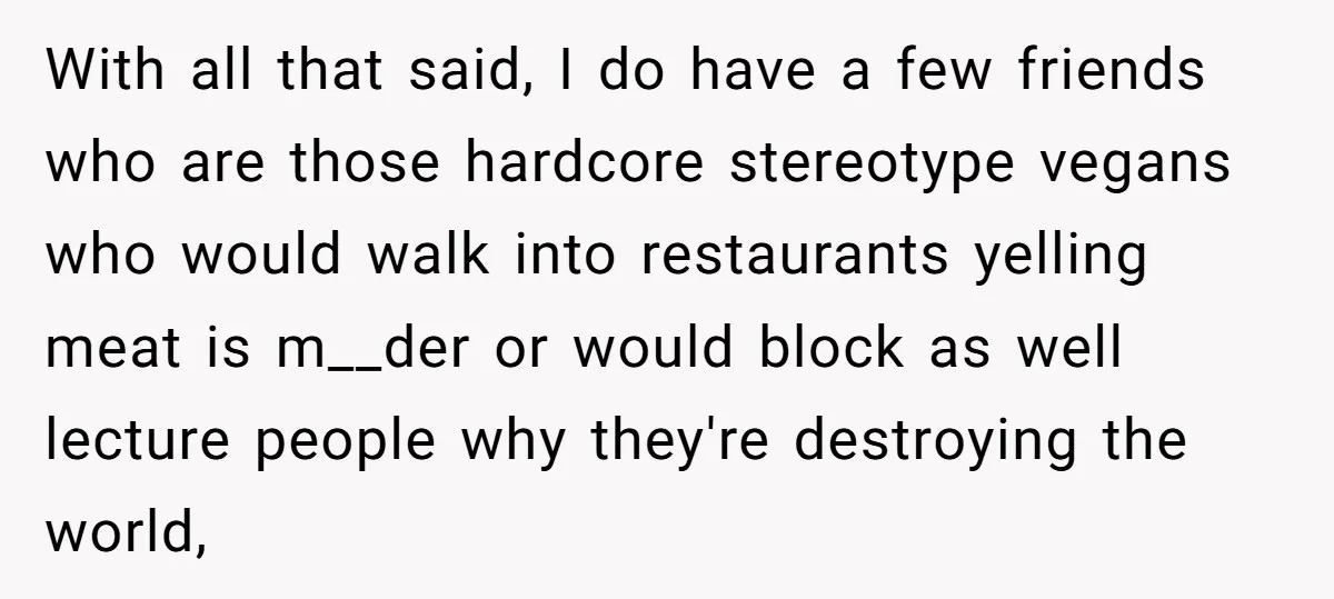 With all that said, I do have a few friends who are those hardcore stereotype vegans who would walk into restaurants yelling meat is m__der or would block as well...