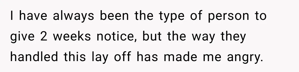 I have always been the type of person to give 2 weeks notice, but the way they handled this lay off has made me angry.