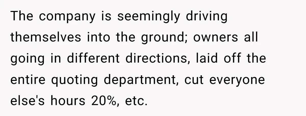 The company is seemingly driving themselves into the ground; owners all going in different directions, laid off the entire quoting department, cut everyone else's hours 20%, etc.