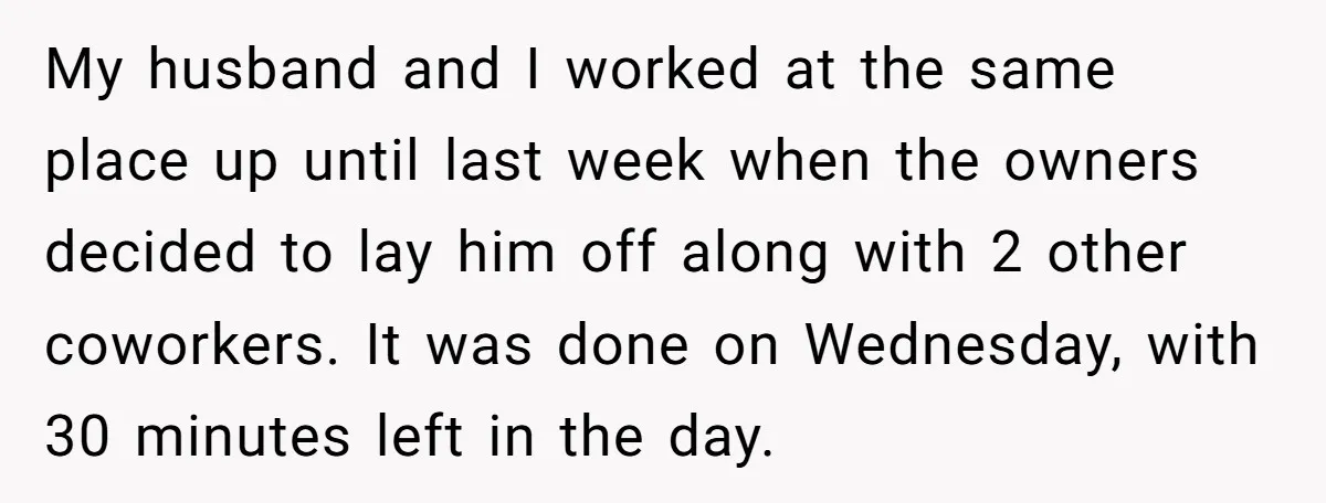My husband and I worked at the same place up until last week when the owners decided to lay him off along with 2 other coworkers. It was done on...