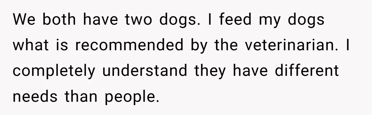 We both have two dogs. I feed my dogs what is recommended by the veterinarian. I completely understand they have different needs than people.