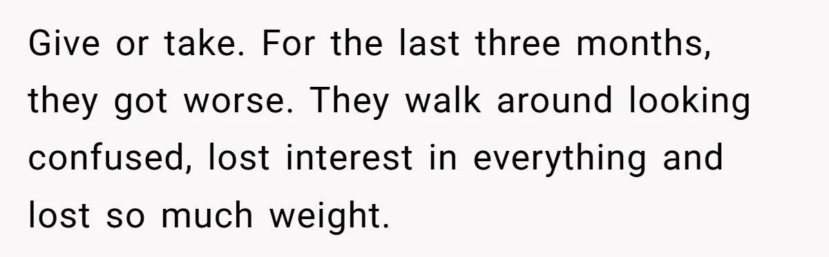 Give or take. For the last three months, they got worse. They walk around looking confused, lost interest in everything and lost so much weight.