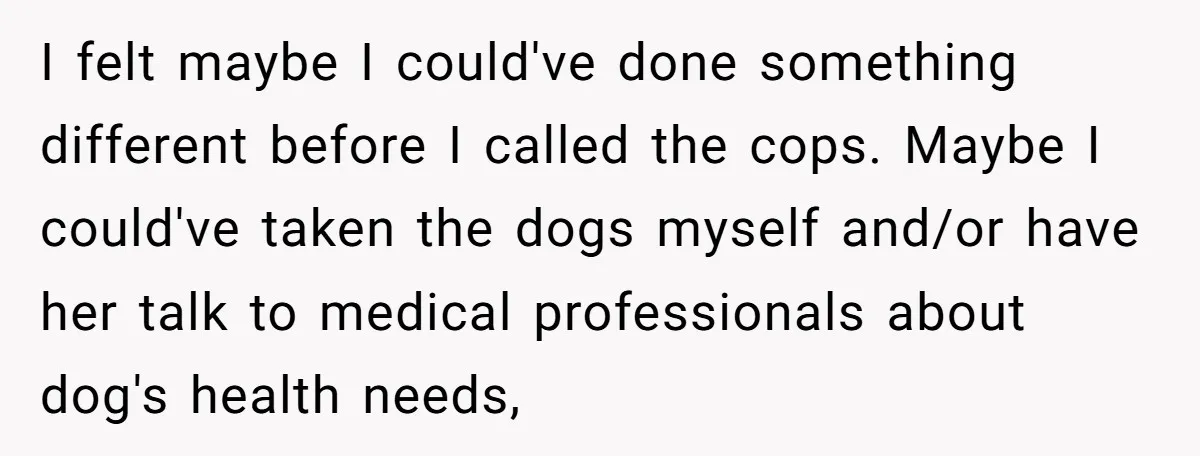 I felt maybe I could've done something different before I called the cops. Maybe I could've taken the dogs myself and/or have her talk to medical professionals about dog's health...