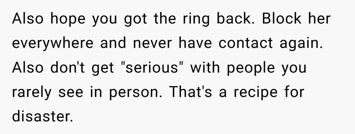 Also hope you got the ring back. Block her everywhere and never have contact again. Also don't get "serious" with people you rarely see in person. That's a recipe for...