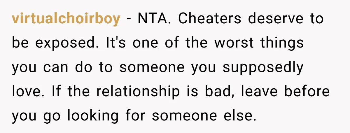 virtualchoirboy − NTA. Cheaters deserve to be exposed. It's one of the worst things you can do to someone you supposedly love. If the relationship is bad, leave before you...