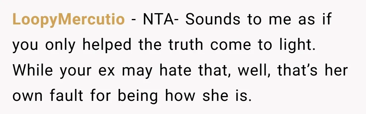 LoopyMercutio − NTA- Sounds to me as if you only helped the truth come to light. While your ex may hate that, well, that’s her own fault for being how...