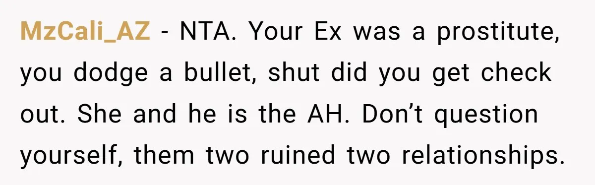 MzCali_AZ − NTA. Your Ex was a prostitute, you dodge a bullet, shut did you get check out. She and he is the AH. Don’t question yourself, them two ruined...