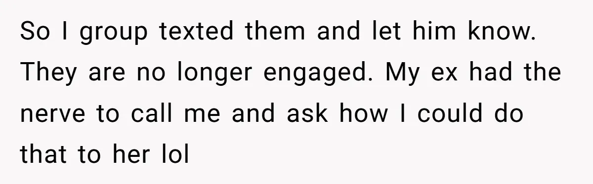 So I group texted them and let him know. They are no longer engaged. My ex had the nerve to call me and ask how I could do that to...