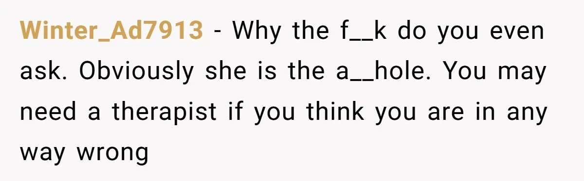 Winter_Ad7913 − Why the f__k do you even ask. Obviously she is the a__hole. You may need a therapist if you think you are in any way wrong