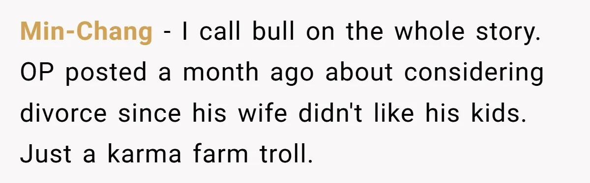 Min-Chang − I call bull on the whole story. OP posted a month ago about considering divorce since his wife didn't like his kids. Just a karma farm troll.