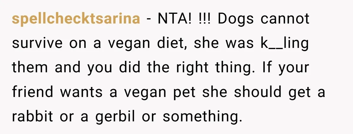 spellchecktsarina − NTA! !!! Dogs cannot survive on a vegan diet, she was k__ling them and you did the right thing. If your friend wants a vegan pet she should...