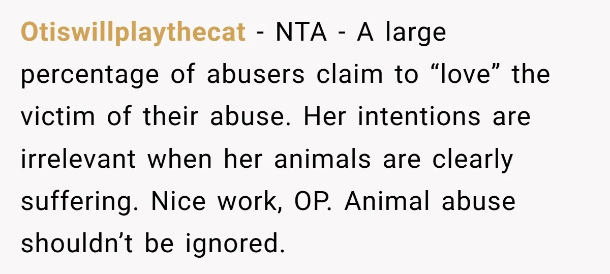 Otiswillplaythecat − NTA - A large percentage of abusers claim to “love” the victim of their abuse. Her intentions are irrelevant when her animals are clearly suffering. Nice work, OP....