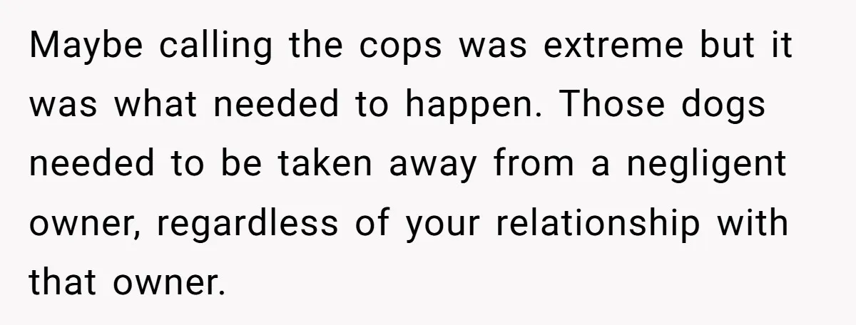 Maybe calling the cops was extreme but it was what needed to happen. Those dogs needed to be taken away from a negligent owner, regardless of your relationship with that...