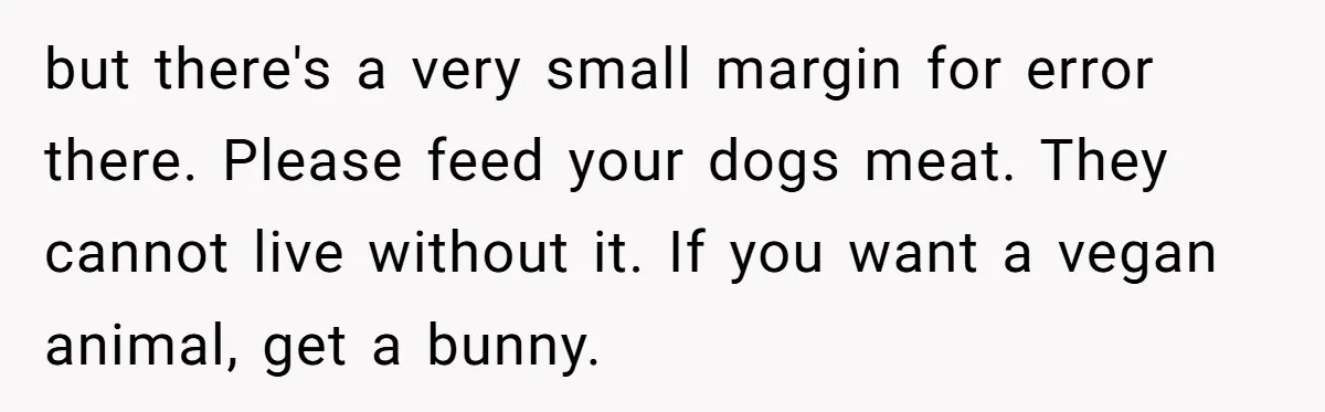 but there's a very small margin for error there. Please feed your dogs meat. They cannot live without it. If you want a vegan animal, get a bunny.