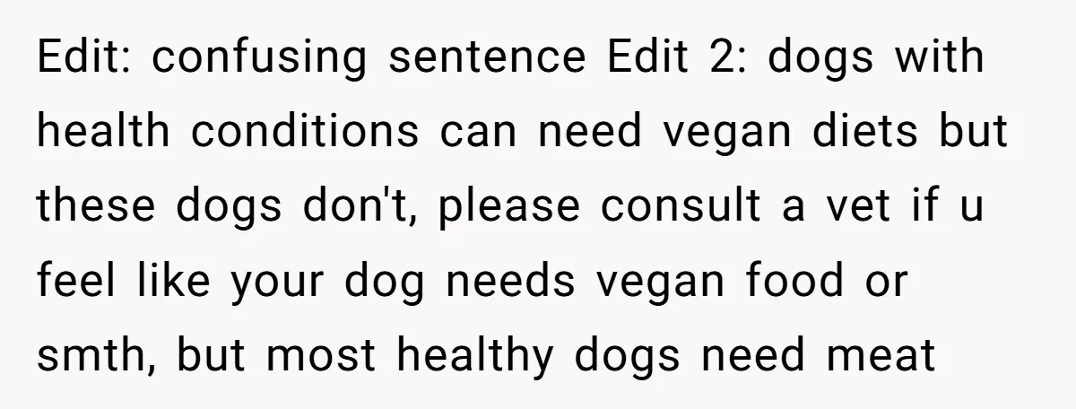 Edit: confusing sentence Edit 2: dogs with health conditions can need vegan diets but these dogs don't, please consult a vet if u feel like your dog needs vegan food...