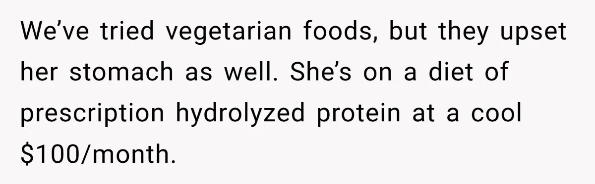 We’ve tried vegetarian foods, but they upset her stomach as well. She’s on a diet of prescription hydrolyzed protein at a cool $100/month.