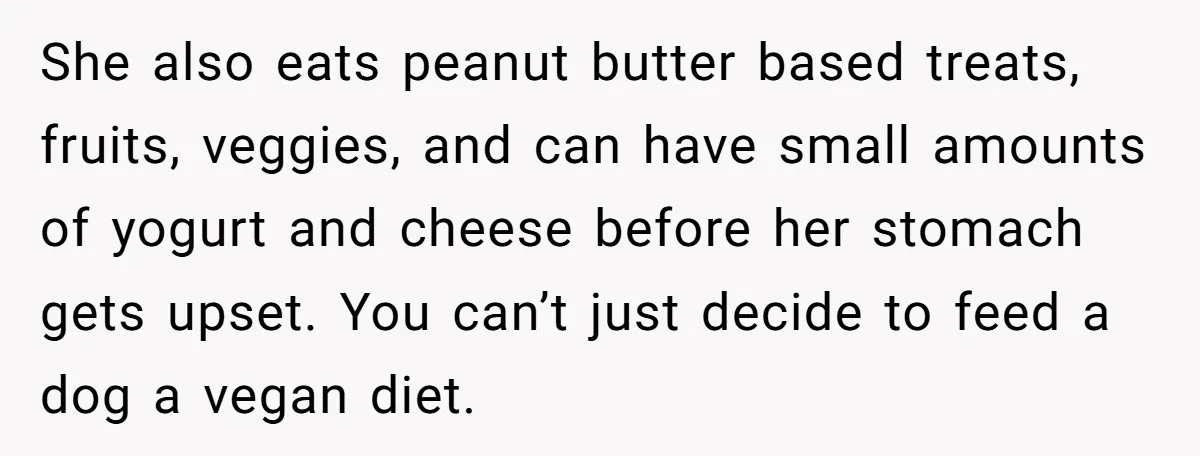 She also eats peanut butter based treats, fruits, veggies, and can have small amounts of yogurt and cheese before her stomach gets upset. You can’t just decide to feed a...
