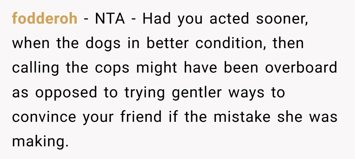 fodderoh − NTA - Had you acted sooner, when the dogs in better condition, then calling the cops might have been overboard as opposed to trying gentler ways to convince...