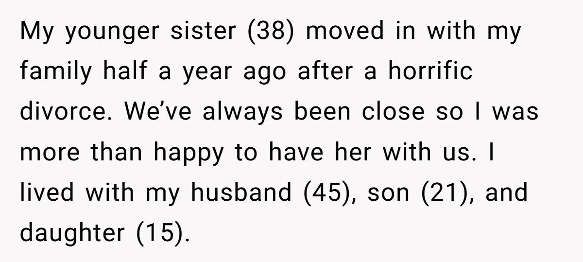 My younger sister (38) moved in with my family half a year ago after a horrific divorce. We’ve always been close so I was more than happy to have her...