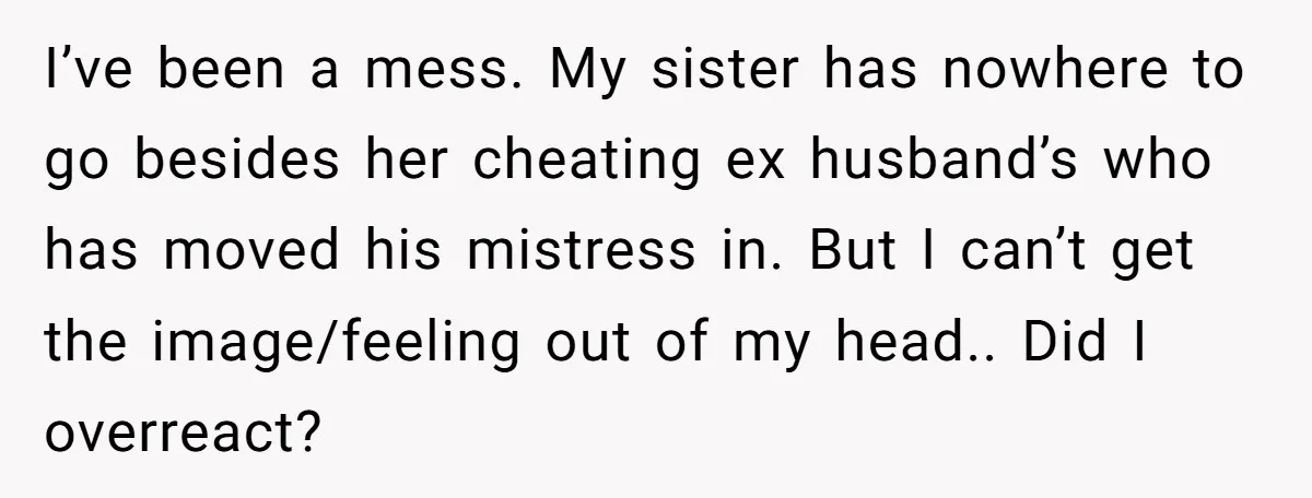 I’ve been a mess. My sister has nowhere to go besides her cheating ex husband’s who has moved his mistress in. But I can’t get the image/feeling out of my...